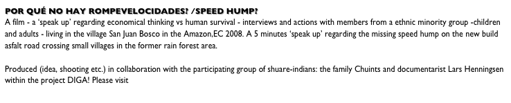 Por quÉ no hay rompevelocidades? /Speed hump?
A film - a ‘speak up’ regarding economical thinking vs human survival - interviews and actions with members from a ethnic minority group -children and adults - living in the village San Juan Bosco in the Amazon,EC 2008. A 5 minutes ‘speak up’ regarding the missing speed hump on the new build asfalt road crossing small villages in the former rain forest area.     
Produced (idea, shooting etc.) in collaboration with the participating group of shuare-indians: the family Chuints and documentarist Lars Henningsen within the project DIGA! Please visit www.zipzap.dk