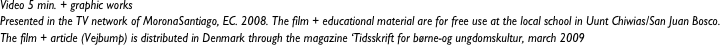 Video 5 min. + graphic works
Presented in the TV network of MoronaSantiago, EC. 2008. The film + educational material are for free use at the local school in Uunt Chiwias/San Juan Bosco. 
The film + article (Vejbump) is distributed in Denmark through the magazine ‘Tidsskrift for børne-og ungdomskultur, march 2009 


