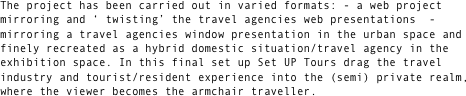 The project has been carried out in varied formats: - a web project mirroring and ‘ twisting’ the travel agencies web presentations  - mirroring a travel agencies window presentation in the urban space and finely recreated as a hybrid domestic situation/travel agency in the exhibition space. In this final set up Set UP Tours drag the travel industry and tourist/resident experience into the (semi) private realm, where the viewer becomes the armchair traveller.



