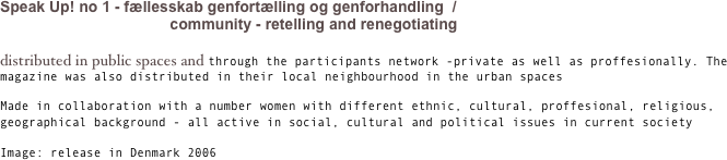 Speak Up! no 1
fællesskab genfortælling og genforhandling  / community - retelling and renegotiating

distributed in public spaces and through the participants network -private as well as proffesionally. The magazine was also distributed in their local neighbourhood in the urban spaces

Made in collaboration with a number women with different ethnic, cultural, proffesional, religious, geographical background - all active in social, cultural and political issues in current society

Image: release in Denmark 2006