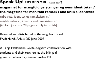 Speak Up! FRYDENMIX
magasinet for mangfoldige ytringer og uens identiteter /
the magazine for manifold remarks and unlike identities    issue no 2 
naboskab, identitet og sameksistens /
neighbourhood, identity and co-existence/ 
(tabloid journal - 28 pages - only in danish) 

Released and distributed in the neighbourhood 
Frydenlund, Århus DK June 2007

A Tanja Nellemann Grete Aagaard collaboration with
students and their teachers at the bilingual 
grammar school Frydenlundskolen DK



