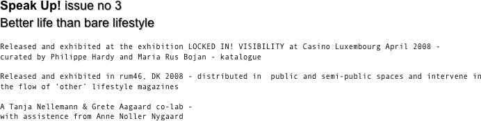 Speak Up! the magazine for manifold remarks and unlike identities  
issue no 3  Better life than bare lifestyle

Released and exhibited at the exhibition LOCKED IN! VISIBILITY at Casino Luxembourg April 2008 - 
curated by Philippe Hardy and Maria Rus Bojan - katalogue

Released and exhibited in rum46, DK 2008 - distributed in  public and semi-public spaces and intervene in the flow of ‘other’ lifestyle magazines

A Tanja Nellemann & Grete Aagaard co-lab - 
with assistence from Anne Noller Nygaard


