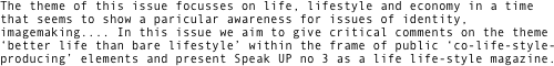 The theme of this issue focusses on life, lifestyle and economy in a time that seems to show a paricular awareness for issues of identity, imagemaking.... In this issue we aim to give critical comments on the theme  ‘better life than bare lifestyle’ within the frame of public ‘co-life-style-producing’ elements and present Speak UP no 3 as a life life-style magazine.   

