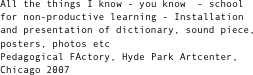 All the things I know - you know  - school for non-productive learning - Installation and presentation of dictionary, sound piece, posters, photos etc
Pedagogical FActory, Hyde Park Artcenter, Chicago 2007