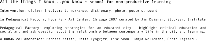 All the things I know...you know - school for non-productive learning

Intervention, citizen involvement, workshop, dictionary, photo, posters, sound 

In Pedagogical Factory, Hyde Park Art Center, Chicago 2007 curated by Jim Duignan, Stockyard Institute

Pedagogical Factory: exploring strategies for an educated city - highlight critical education and social art and ask question about the relationship between contemporary life in the city and learning. 
a RUM46 collaboration: Barbara Katzin, Ditte Lyngkjær, Lise Skou, Tanja Nellemann, Grete Aagaard -


