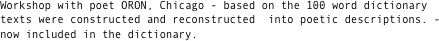 Workshop with poet ORON, Chicago - based on the 100 word dictionary texts were constructed and reconstructed  into poetic descriptions. - now included in the dictionary. 