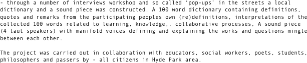 - through a number of interviews workshop and so called ‘pop-ups’ in the streets a local dictionary and a sound piece was constructed. A 100 word dictionary containing definitions, quotes and remarks from the participating peoples own (re)definitions, interpretations of the collected 100 words related to learning, knowledge,. collaborative processes, A sound piece 
(4 laut speakers) with manifold voices defining and explaining the works and questions mingle between each other.

The project was carried out in collaboration with educators, social workers, poets, students, philosophers and passers by - all citizens in Hyde Park area. 

