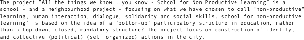 The project ”All the things we know...you know - School for Non Productive learning” is a school - and a neighbourhood project - focusing on what we have chosen to call “non-productive” learning, human interaction, dialogue, solidarity and social skills. school for non-productive learning’ is based on the idea of a ‘bottom-up’ participatory structure in education, rather than a top-down, closed, mandatory structure? The project focus on construction of identity, and collective (political) (self organized) actions in the city.

