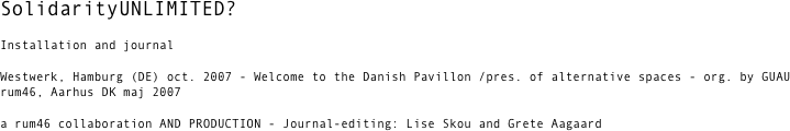SolidarityUNLIMITED?  

Installation and journal

Westwerk, Hamburg (DE) oct. 2007 - Welcome to the Danish Pavillon /pres. of alternative spaces - org. by GUAU
rum46, Aarhus DK maj 2007 

a rum46 collaboration AND PRODUCTION - Journal-editing: Lise Skou and Grete Aagaard