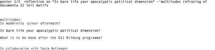 poster 1/3  reflection on *Is bare life your apocalyptic political dimension* -‘multitudes refrasing of documenta 12 leit motifs 



multitudes:
Is modernity (y)our aftermath?

Is bare life your apocalyptic political dimension?
          
What is to be done after the D12 Bildung programme?


In collaboration with Tanja Nellemann
