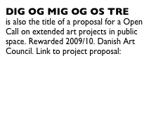 DIG OG MIG OG OS TRE  is also the title of a proposal for a Open Call on extended art projects in public space. Rewarded 2009/10. Danish Art Council. Link to project proposal:  http://www.kunst.dk/billedkunst/kunstidetoffrum/opencall/digogmigogostre/
