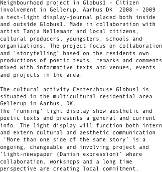 Flere sider af same sag / More than one side of the same story 

Neighbourhood project in Globus1 - Citizen involvement in Gellerup, Aarhus DK  2008 - 2009
a text-light display-journal placed both inside and outside Globus1. Made in collaboration with artist Tanja Nellemann and local citizens, cultural producers, youngsters, schools and organizations. The project focus on collaboration and positive ‘storytelling’ based on the residents own productions of poetic texts, remarks and comments mixed with informative texts on venues, events and projects in the area.  

The cultural activity Center/house Globus1 is situated in the multicultural residential area Gellerup in Aarhus, DK. 
The ‘running’ light display will show aesthetic and poetic texts and presents a general and current info. The light display will function both intern and extern cultural and aesthetic communication
 ‘More than one side of the same story’ is a ongoing, changeable and involving project and ‘light-newspaper (Danish expression)’ where collaboration, workshops and a long time perspective are creating local commitment. 

Keywords in the project:
visibility, visuality, citizen involvement, variety, collaboration 