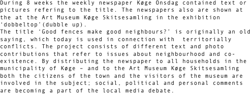 During 8 weeks the weekly newspaper Køge Onsdag contained text or pictures refering to the title. The newspapers also are shown at the at the Art Museum Køge Skitsesamling in the exhibition ‘dobbeltop’(dubble up).
The title ‘Good fences make good neighbours?’ is originally an old saying, which today is used in connection with  territorially conflicts. The project consists of different text and photo contributions that refer to issues about neighbourhood and co-existence. By distributing the newspaper to all households in the municipality of Køge – and to the Art Museum Køge Skitsesamling both the citizens of the town and the visitors of the museum are involved in the subject; social, political and personal comments are becoming a part of the local media debate.  

  

 
