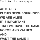 Text in the newspaper:

ACTUALLY  
IN THIS NEIGHBOURHOOD 
WE ARE ALIKE
IT IS IMPORTANT
THAT WE HAVE THE SAME NORMS AND VALUES 
AND 
WANT THE SAME !!