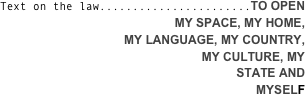 
Text on the law.......................TO OPEN 
MY SPACE, MY HOME, 
MY LANGUAGE, MY COUNTRY, 
MY CULTURE, MY 
STATE AND 
MYSELF