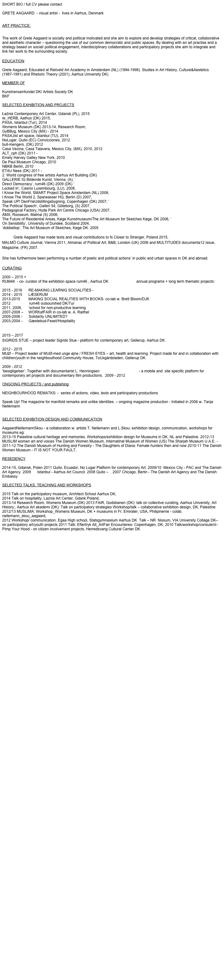 SHORT BIO / full CV please contact greteaagaard@gmail.com 
 GRETE AAGAARD  - visual artist -  lives in Aarhus, Denmark
 ART PRACTICE:
 The work of Grete Aagaard is socially and political motivated and she aim to explore and develop strategies of critical, collaborative and aesthetic character – questioning the use of our common democratic and public spaces. By dealing with an art practise and a strategy based on social/ political engagement, interdisciplinary collaborations and participatory projects she aim to integrate and link her work to the surrounding society. 

EDUCATION

Grete Aagaard, Educated at Rietveld Art Academy in Amsterdam (NL) (1994-1998). Studies in Art History, Culture&Aestetics (1987-1991) and Rhetoric Theory (2001), Aarhus University DK) 

MEMBER OF

Kunstnersamfundet DK/ Artists Society DK
BKF

SELECTED EXHIBITION AND PROJECTS

Łaźnia Contemporary Art Center, Gdansk (PL), 2015
re_HERB, Aathus (DK) 2015, 
PASA, Istanbul (Tur), 2014
Womens Museum (DK) 2013-14, Research Room,
GyBByg, Mexico City (MX) - 2014 
PASAJist art space, Istanbul (TU), 2014
NoLugar, Quito (EC) Convicciones, 2012
bull-mengers, (DK) 2012 
Casa Vecina, Casa Talavera, Mexico City, (MX), 2010, 2012
ALT_cph (DK) 2011 - 
Emely Harvey Galley New York, 2010
De Paul Museum Chicago, 2010
NBKB Berlin, 2010
ET4U Nees (DK) 2011 -  
2. World congress of free artists Aarhus Art Building (DK) 
GALLERIE IG Bildende Kunst, Vienna, (A), ‘
Direct Democracy’, rum46 (DK) 2009 (DK) ‘
Locked In’, Casino Luxembourg, (LU), 2008, 
I Know the World, SMART Project Space Amsterdam (NL) 2008, 
I Know The World 2, Sparwasser HQ, Berlin (D) 2007, 
Speak UP! DenFrieUdstillingsbygning, Copenhagen (DK) 2007; ’
The Political Speech’, Galleri 54, Göteborg, (S) 2007, 
Pedagogical Factory, Hyde Park Art Centre Chicago (USA) 2007, 
ÅMX, Rooseum, Malmø (S) 2006, 
The Future of Residential Areas, Køge Kunstmuseum/The Art Museum for Sketches Køge, DK 2006, ‘
On Sensibility’, University of Dundee, Scotland 2004, 
‘dobbeltop’, The Art Museum of Sketches, Køge DK. 2005  

	Grete Aagaard has made texts and visual contributions to fx Closer to Stranger, Poland 2015, 
MALMÖ Culture Journal, Vienna 2011, Almanac of Political Art, B&B, London (UK) 2006 and MULTITUDES documenta12 issue, Magazine, (FR) 2007. 

She has furthermore been performing a number of poetic and political actions’ in public and urban spaces in DK and abroad.  

CURATING 

2000 – 2015 + 
RUM46  - co- curator of the exhibition space rum46 , Aarhus DK www.rum46.dk  annual programs + long term thematic projects:  

2015 - 2016	RE-MAKING LEARNIG SOCIALITIES - 
2014 - 2015	LÆSERUM
2013-2015	MAKING SOCIAL REALITIES WITH BOOKS- co-lab w. Brett Bloom/DJK 
2012		         rum46 outsourshed DK/Tur
2011, 2008, 	’school for non-productive learning 
2007-2008 –     WORKafFAIR in co-lab w. A. Raithel
2005-2006 -      Solidarity UNLIMITED? 
2003-2004 -      Gæstebud-Feast/Hospitality 


2015 – 2017
SIGRIDS STUE – project leader Sigrids Stue - platform for contemporary art, Gellerup, Aarhus DK . 
2012 - 2015
MUØ – Project leader of MUØ-med unge øjne / FRESH EYES – art, health and learning. Project made for and in collaboration with children/youth in the neighbouthood Community House, Toisgårdsladen, Gellerup DK 
2009 - 2012
‘besigtigelser’: Together with documentarist L. Henningsen www.visualremarks.dk - a mobile and  site specific platform for contemporary art projects and documentary film productions.  2009 - 2012

ONGOING PROJECTS / and publishing

Neighbourhood Remarks: -  series of action, video, texts and participatory productions 

Speak Up! The magazine for manifold remarks and unlike identities. – ongoing magazine production - Initiated in 2006 w. Tanja Nellemann


SELECTED EXHIBITION DESIGN AND COMMUNICATION

AagaardNellemannSkou - a collaboration w. artists T. Nellemann and L.Skou: exhibition design, communication, workshops for museums eg:
2013-15 Palastine cultural heritage and memories. Workshops/exhibition design for Museums in DK, NL and Palastine. 2012-13 MUSLIM women art and voices The Danish Women Museum, Internatinal Museum of Women (US) The Sharjah Museum U.A.E. - 2011-12 The Danish Museum of Hunting and Forestry - The Daughters of Diana: Female hunters then and now 2010-11 The Danish Women Museum - IT IS NOT YOUR FAULT, 

RESEDENCY

2014-15, Gdansk, Polen 2011 Quito, Ecuador, No Lugar Platform for contemporary Art. 2009/10  Mexico City - PAC and The Danish Art Agency. 2009	Istanbul - Aarhus Art Council. 2008 Quito –  . 2007 Chicago, Berlin - The Danish Art Agency and The Danish Embassy 

SELECTED TALKS, TEACHING AND WORKSHOPS

2015 Talk on the participatory museum, Architect School Aarhus DK,  
2014 Talk on hospitality, Laznia Art Center, Gdank Poland, 
2013-14 Research Room, Womens Museum (DK) 2013 FAIR, Godsbanen (DK): talk. Aarhus University, Art History: Talk on tum46 practise, Aarhus Art akademi (DK): Talk on participatory strategies Workshop/talk – collaborative exhibition design, DK, Palestine 2012/13 MUSLIMA: Workshop_Womens Museum, DK + museums in Fr, Emirater, USA, Philipinerne - colab. nellemann_skou_aagaard, 2
012 Workshop/ communication, Egaa High school, Statsgymnasiium Aarhus DK  Talk – NR. Nissum, VIA University Collage DK– on participatory art/youth projects 2011 Talk: Eftertryk Alt_ArtFair Encounteres- Copenhagen, DK, 2010 Talk/workshop/consulent–Pimp Your Hood - on citizen involvement projects, Herredsvang Cultural Center DK

