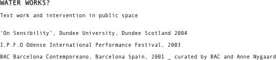 WATER WORKS? 

Text work and intervention in public space


‘On Sensibility’, Dundee University, Dundee Scotland 2004 

I.P.F.O Odense International Performance Festival, 2003 

BAC Barcelona Contemporeano, Barcelona Spain, 2001 _ curated by BAC and Anne Nygaard 

