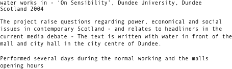 water works in - ‘On Sensibility’, Dundee University, Dundee Scotland 2004

The project raise questions regarding power, economical and social issues in contemporary Scotland - and relates to headliners in the current media debate - The text is written with water in front of the mall and city hall in the city centre of Dundee. 

Performed several days during the normal working and the malls opening hours




 


