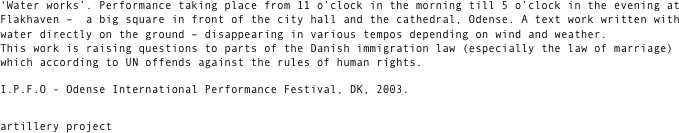 ‘Water works’. Performance taking place from 11 o’clock in the morning till 5 o’clock in the evening at Flakhaven –  a big square in front of the city hall and the cathedral, Odense. A text work written with water directly on the ground – disappearing in various tempos depending on wind and weather. This work is raising questions to parts of the Danish immigration law (especially the law of marriage) which according to UN offends against the rules of human rights.
I.P.F.O - Odense International Performance Festival, DK, 2003. 

artillery project

